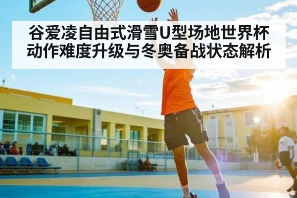 谷爱凌自由式滑雪U型场地世界杯动作难度升级与冬奥备战状态解析