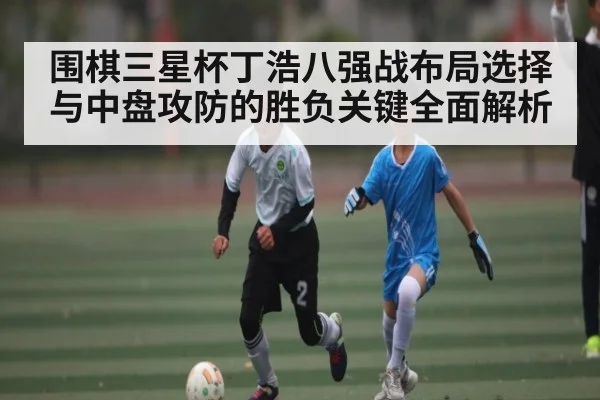 围棋三星杯丁浩八强战布局选择与中盘攻防的胜负关键全面解析